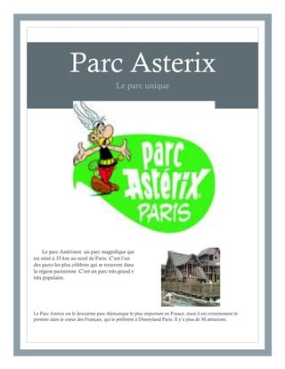 2
1

Parc Asterix
Le parc unique

Le parc Astérixest un parc magnifique qui
est situé à 35 km au nord de Paris. C’est l’un
des parcs les plus cèlèbres qui se trouvent dans
la région parisienne. C’est un parc très grand e
très populaire.

Le Parc Astérix est le deuxième parc thématique le plus important en France, mais il est certainement le
premier dans le coeur des Français, qui le préfèrent à Disneyland Paris. Il y’a plus de 30 attrations.

 