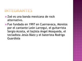 INTEGRANTES Zoé es una banda mexicana de rock alternativo. Fue fundada en 1997 en Cuernavaca, Morelos por el cantante León Larregui, el guitarrista Sergio Acosta, el bajista Ángel Mosqueda, el tecladista Jesús Báez y el baterista Rodrigo Guardiola