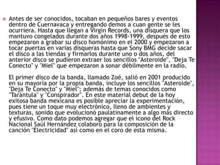 Antes de ser conocidos, tocaban en pequeños bares y eventos dentro de Cuernavaca y entregando demos a cuan gente se les ocurriera. Hasta que llegan a Virgin Records, una disquera que los mantuvo congelados durante dos años 1998-1999, después de esto empezaron a grabar su disco homónimo en el 2000 y empezaron a tocar puertas en varias disqueras hasta que Sony BMG decide sacar el disco a las tiendas y firmarlos durante uno o dos años, del anterior disco se pudieron extraer los sencillos "Asteroide", "Deja Te Conecto" y "Miel" que empezaron a sonar débilmente en la radio.El primer disco de la banda, llamado Zoé, salió en 2001 producido en su mayoría por la propia banda, incluye los sencillos "Asteroide", "Deja Te Conecto" y "Miel"; además de temas conocidos como "Tarántula" y "Conspirador". En este material debut de la hoy exitosa banda mexicana es posible apreciar la experimentación, pues tiene un toque muy electrónico, lleno de ambientes y texturas, sonido que evolucionó paulatinamente a algo más directo y efusivo. Como dato podemos agregar que el ícono del Rock Nacional Saúl Hernández colaboró para la composición de la canción "Electricidad" así como en el coro de esta misma.