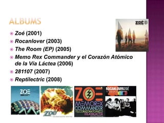 ALBUMSZoé(2001)Rocanlover(2003)The Room (EP) (2005)Memo Rex Commander y el Corazón Atómico de la Vía Láctea (2006)281107 (2007)Reptilectric (2008)