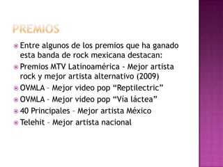PREMIOSEntre algunos de los premios que ha ganado esta banda de rock mexicana destacan:Premios MTV Latinoamérica - Mejor artista rock y mejor artista alternativo (2009)OVMLA – Mejor video pop “Reptilectric”OVMLA – Mejor video pop “Vía láctea”40 Principales – Mejor artista MéxicoTelehit – Mejor artista nacional
