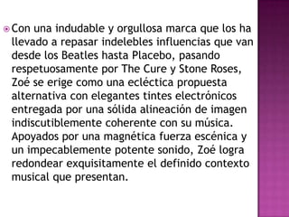 Con una indudable y orgullosa marca que los ha llevado a repasar indelebles influencias que van desde los Beatles hasta Placebo, pasando respetuosamente por The Cure y Stone Roses, Zoé se erige como una ecléctica propuesta alternativa con elegantes tintes electrónicos entregada por una sólida alineación de imagen indiscutiblemente coherente con su música. Apoyados por una magnética fuerza escénica y un impecablemente potente sonido, Zoé logra redondear exquisitamente el definido contexto musical que presentan.