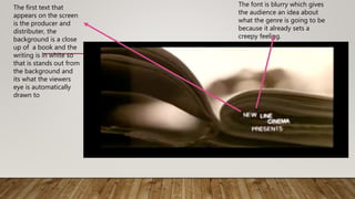 The first text that
appears on the screen
is the producer and
distributer, the
background is a close
up of a book and the
writing is in white so
that is stands out from
the background and
its what the viewers
eye is automatically
drawn to
The font is blurry which gives
the audience an idea about
what the genre is going to be
because it already sets a
creepy feeling.
 