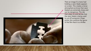 Then an image if a mans had
holding a razor blade appears
on screen. This creates a tense
atmosphere as know that razor
bladed are extremely sharp and
can be dangerous. The clip
then plays on and we see that
the razor blade is being used
to cut off someone’s finger
prints, this confirms the genre
of the film that it is a thriller.
 