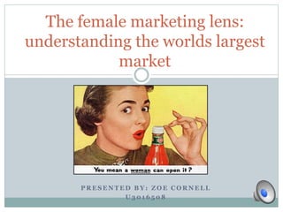 The female marketing lens: 
understanding the worlds largest 
market 
PRESENTED BY: ZOE CORNELL 
U3016508 
 