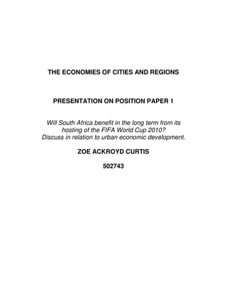 THE ECONOMIES OF CITIES AND REGIONS



    PRESENTATION ON POSITION PAPER 1


 Will South Africa benefit in the long term from its
       hosting of the FIFA World Cup 2010?
Discuss in relation to urban economic development.

             ZOE ACKROYD CURTIS

                      502743
 
