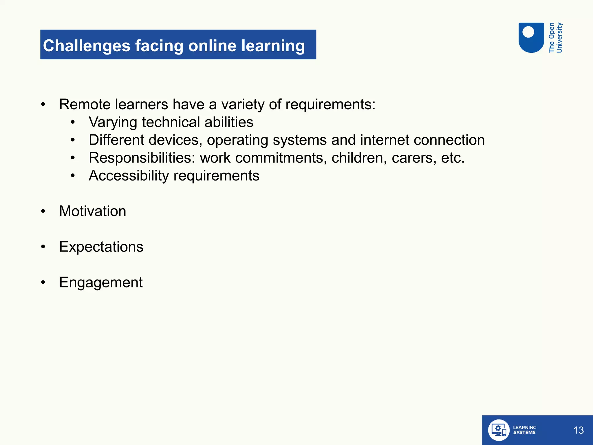 Challenges facing online learning
13
• Remote learners have a variety of requirements:
• Varying technical abilities
• Different devices, operating systems and internet connection
• Responsibilities: work commitments, children, carers, etc.
• Accessibility requirements
• Motivation
• Expectations
• Engagement
 