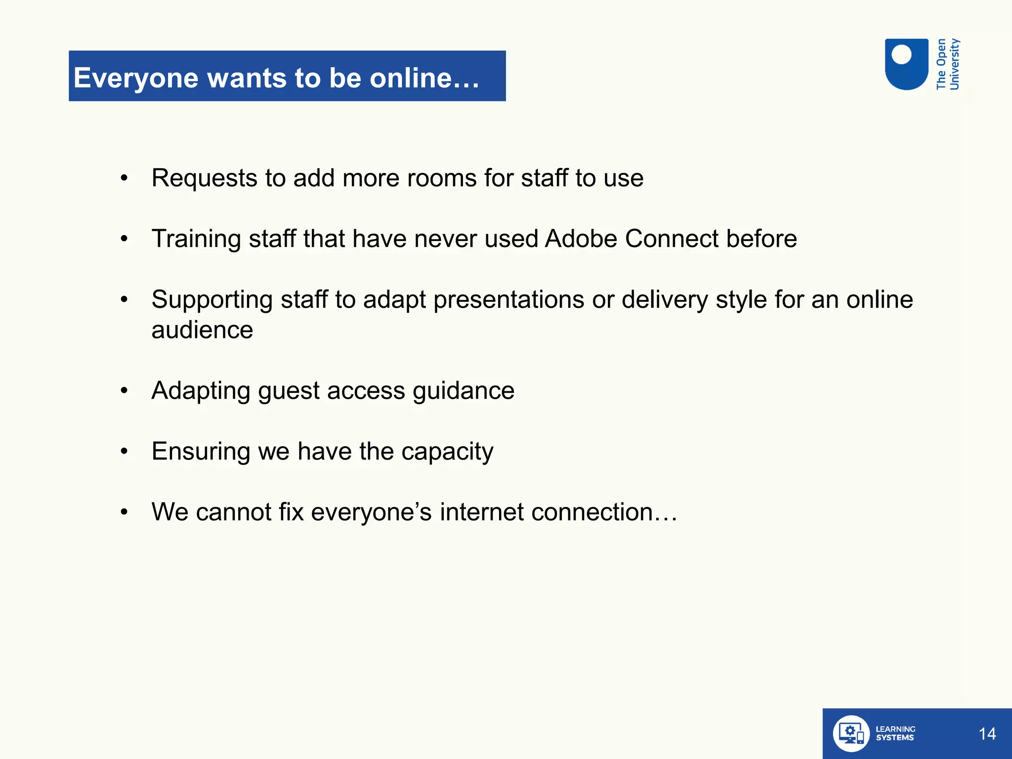 Everyone wants to be online…
14
• Requests to add more rooms for staff to use
• Training staff that have never used Adobe Connect before
• Supporting staff to adapt presentations or delivery style for an online
audience
• Adapting guest access guidance
• Ensuring we have the capacity
• We cannot fix everyone’s internet connection…
 