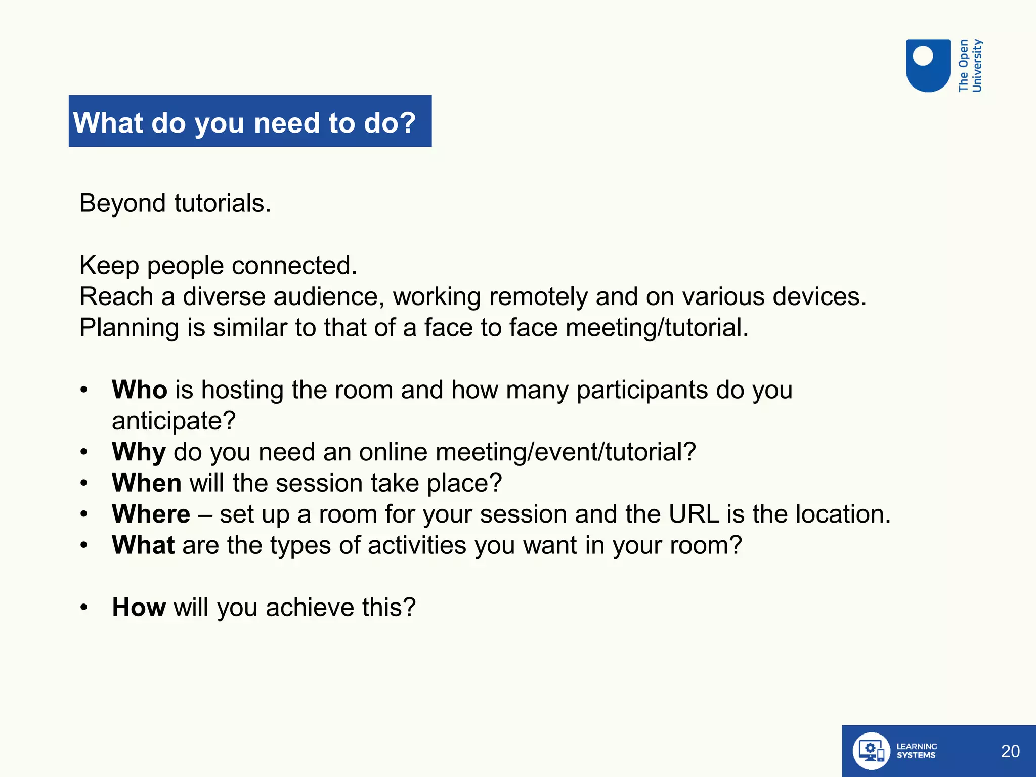 What do you need to do?
20
Beyond tutorials.
Keep people connected.
Reach a diverse audience, working remotely and on various devices.
Planning is similar to that of a face to face meeting/tutorial.
• Who is hosting the room and how many participants do you
anticipate?
• Why do you need an online meeting/event/tutorial?
• When will the session take place?
• Where – set up a room for your session and the URL is the location.
• What are the types of activities you want in your room?
• How will you achieve this?
 