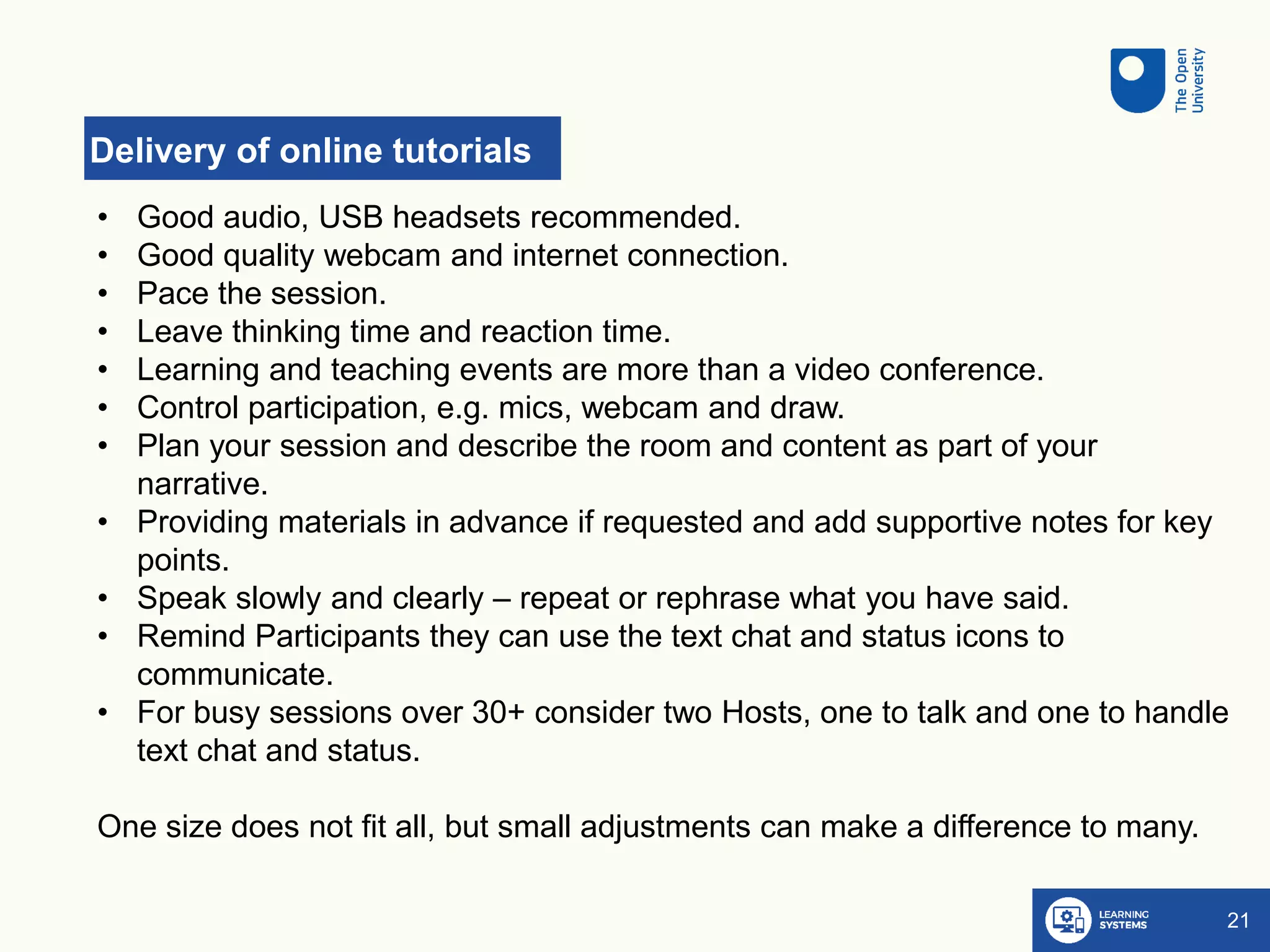 Delivery of online tutorials
21
• Good audio, USB headsets recommended.
• Good quality webcam and internet connection.
• Pace the session.
• Leave thinking time and reaction time.
• Learning and teaching events are more than a video conference.
• Control participation, e.g. mics, webcam and draw.
• Plan your session and describe the room and content as part of your
narrative.
• Providing materials in advance if requested and add supportive notes for key
points.
• Speak slowly and clearly – repeat or rephrase what you have said.
• Remind Participants they can use the text chat and status icons to
communicate.
• For busy sessions over 30+ consider two Hosts, one to talk and one to handle
text chat and status.
One size does not fit all, but small adjustments can make a difference to many.
 