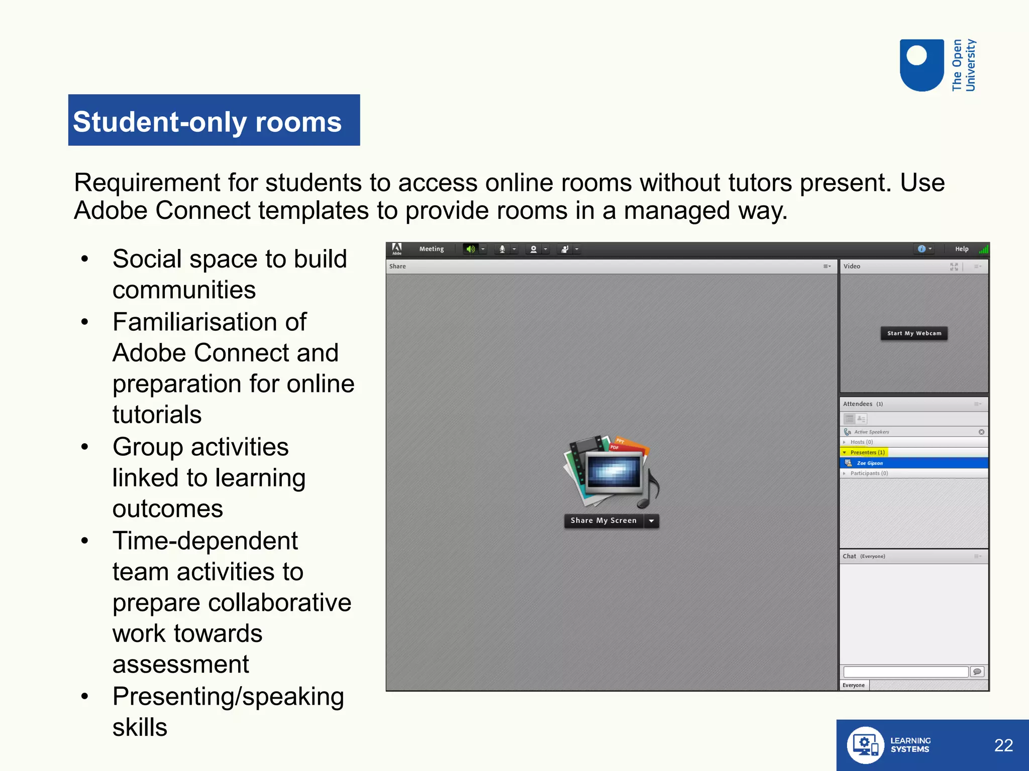 Student-only rooms
22
Requirement for students to access online rooms without tutors present. Use
Adobe Connect templates to provide rooms in a managed way.
• Social space to build
communities
• Familiarisation of
Adobe Connect and
preparation for online
tutorials
• Group activities
linked to learning
outcomes
• Time-dependent
team activities to
prepare collaborative
work towards
assessment
• Presenting/speaking
skills
 