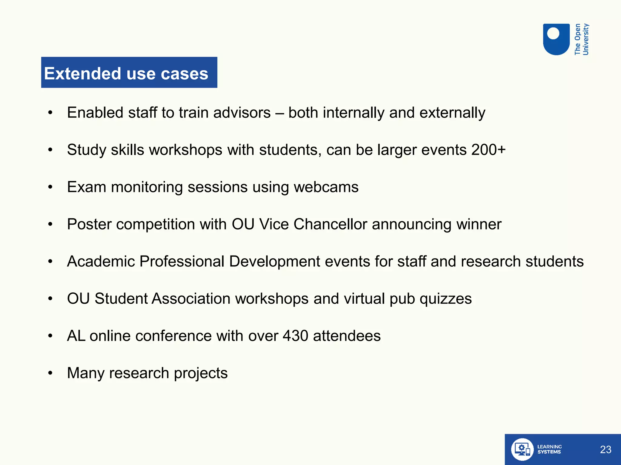 Extended use cases
23
• Enabled staff to train advisors – both internally and externally
• Study skills workshops with students, can be larger events 200+
• Exam monitoring sessions using webcams
• Poster competition with OU Vice Chancellor announcing winner
• Academic Professional Development events for staff and research students
• OU Student Association workshops and virtual pub quizzes
• AL online conference with over 430 attendees
• Many research projects
 