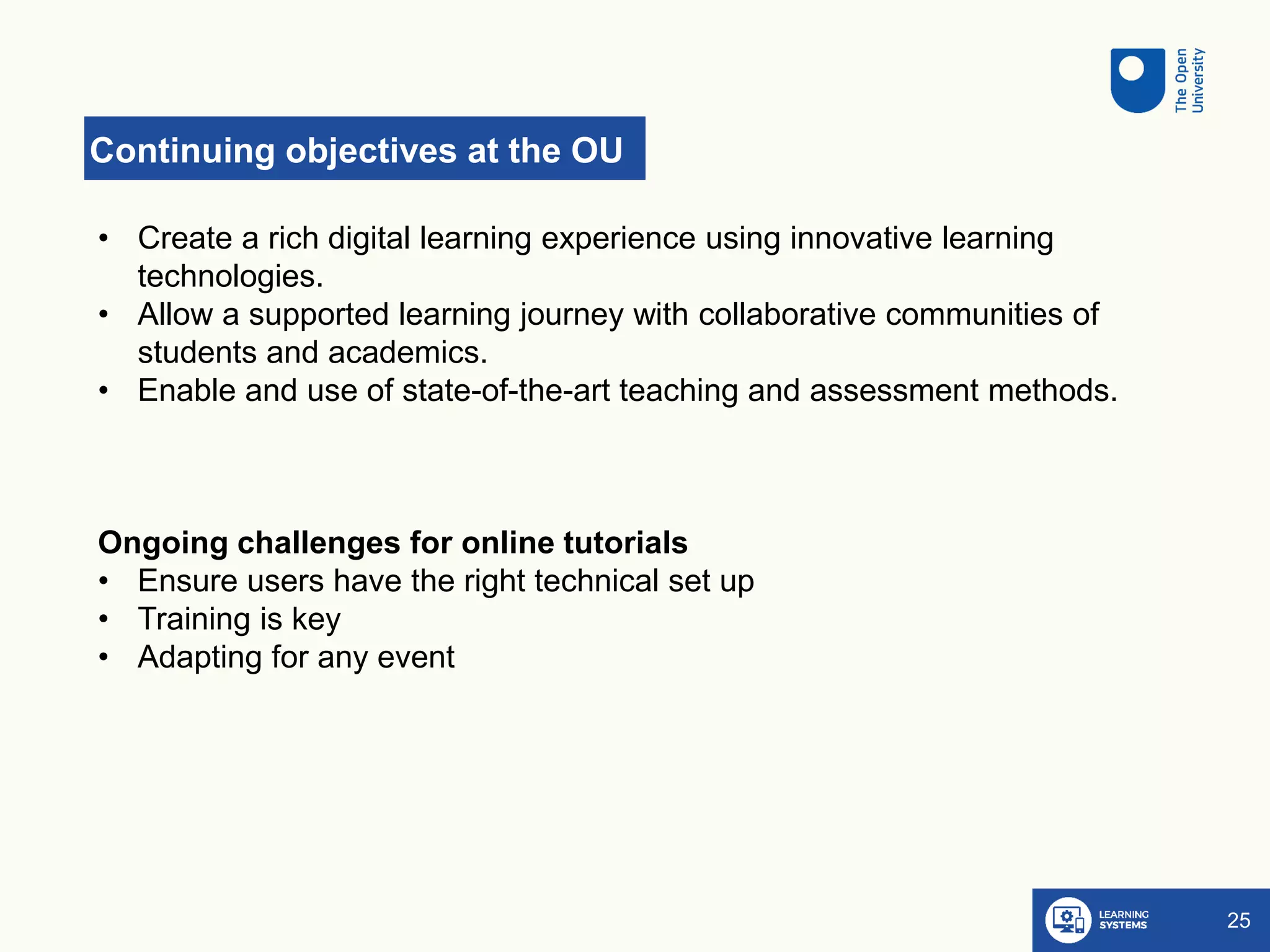 Continuing objectives at the OU
25
• Create a rich digital learning experience using innovative learning
technologies. ​
• Allow a supported learning journey with collaborative communities of
students and academics​.
• Enable and use of state-of-the-art teaching and assessment methods.​
Ongoing challenges for online tutorials​
• Ensure users have the right technical set up
• Training is key
• Adapting for any event
​
 