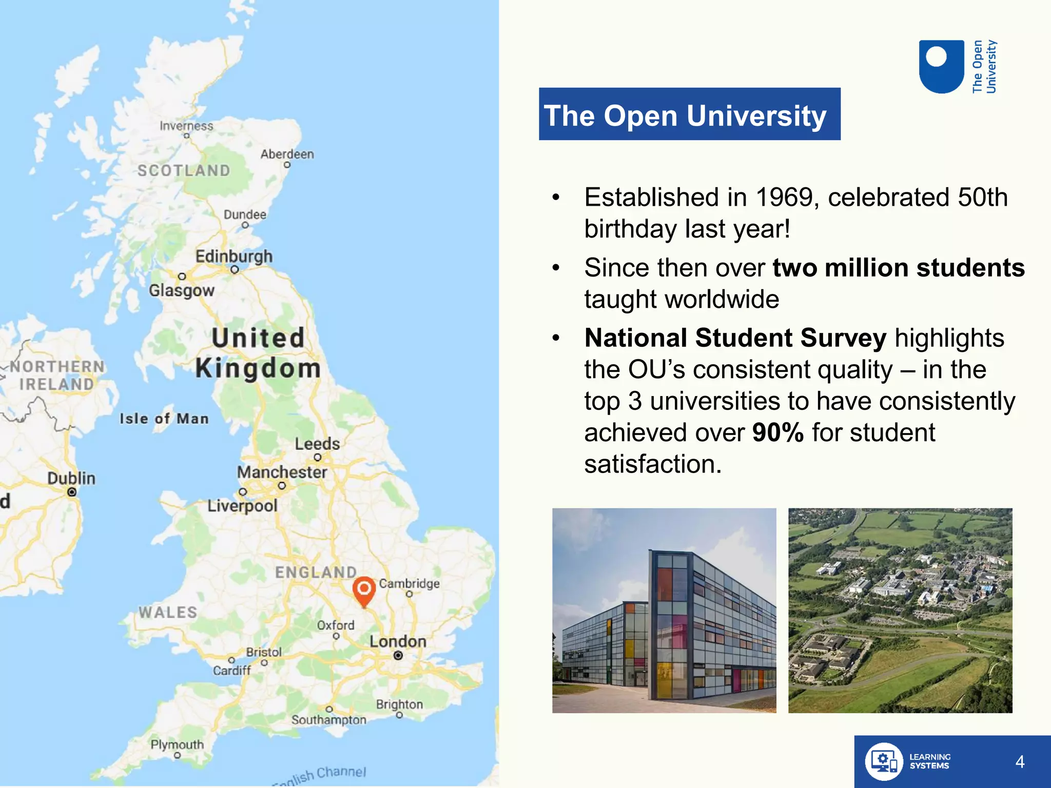 The Open University
4
• Established in 1969, celebrated 50th
birthday last year!
• Since then over two million students
taught worldwide
• National Student Survey highlights
the OU’s consistent quality – in the
top 3 universities to have consistently
achieved over 90% for student
satisfaction.
 