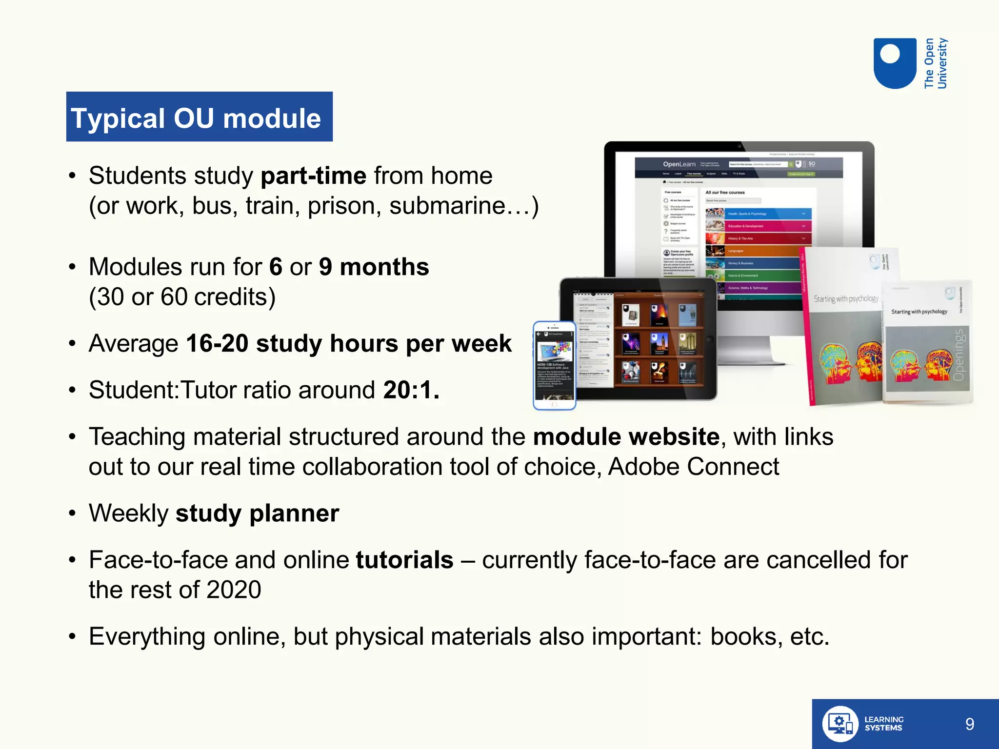 Typical OU module
9
• Students study part-time from home
(or work, bus, train, prison, submarine…)
• Modules run for 6 or 9 months
(30 or 60 credits)
• Average 16-20 study hours per week
• Student:Tutor ratio around 20:1.
• Teaching material structured around the module website, with links
out to our real time collaboration tool of choice, Adobe Connect
• Weekly study planner
• Face-to-face and online tutorials – currently face-to-face are cancelled for
the rest of 2020
• Everything online, but physical materials also important: books, etc.
 