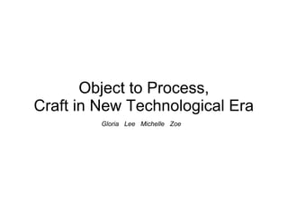 Object to Process, 
Craft in New Technological Era 
Gloria Lee Michelle Zoe 
 