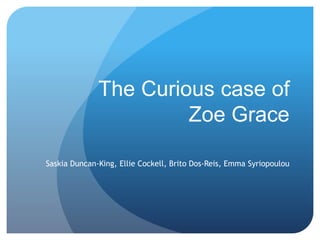 The Curious case of 
Zoe Grace 
Saskia Duncan-King, Ellie Cockell, Brito Dos-Reis, Emma Syriopoulou 
 