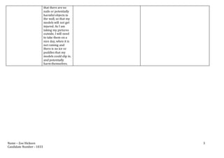 Name – Zoe Hickson
Candidate Number - 1033
3
that there are no
nails or potentially
harmful objects in
the wall, so that my
models will not get
injured. As I am
taking my pictures
outside, I will need
to take them on a
nice day, when it is
not raining and
there is no ice or
puddles that my
models could slip in.
and potentially
harm themselves.
 