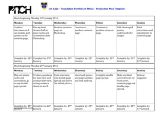 Unit G321 – Foundation Portfolio in Media – Production Plan Template
(www.innzone.com)
Week beginning: Monday 18th January 2016
Monday Tuesday Wednesday Thursday Friday Saturday Sunday
Conduct
interviews so I
can include pull
quotes on the
contents page.
Use my hand
drawn draft to
place codes and
conventions into
Photoshop.
Produce contents
page on
Photoshop.
Continue to
produce contents
page.
Continue to
produce contents
page.
Add chosen pull
quotes
underneath the
images.
Final
corrections and
adjustments to
contents page.
Complete by: 18th
January
Complete by: 19th
January
Complete by: 20th
January
Complete by: 21st
January
Complete by: 22nd
January
Complete by: 23rd
January
Complete by:
24th January
Week beginning: Monday 25th January 2016
Monday Tuesday Wednesday Thursday Friday Saturday Sunday
Map out where
codes and
conventions go
on my double
page spread
Produce questions
for interview and
conduct interview,
noting answers
down on word.
Paste interview
into double page
spread and insert
the edited picture.
Insert pull quotes
and page numbers
and web address.
Complete double
page spread.
Make any final
corrections to my
front cover,
contents page and
double page
spread.
Release
magazine.
Complete by: 25th
January
Complete by: 26th
January
Complete by: 27th
January
Complete by: 28th
January
Complete by: 29th
January
Complete by: 30th
January
Complete by:
31st January
 