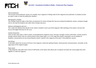 Unit G321 – Foundation Portfolio in Media – Production Plan Template
(www.innzone.com)
Date of production:
The first part of the production process of a monthly music magazine is finding a date for the magazine to be published. A schedule can then
be made in order to meet this publication deadline.
Managing the schedule:
The schedule should be made so that there are provisions for certain mishaps that may occur during the production process, and gives enough
time to still meet the deadline even when these mishaps may occur.
Editorial and Budgetary decision:
This is when the editorial team decide on the content included in each issue of the magazine. After deciding on the content, the team will
discuss the budget they have for the issue.
Content Acquisition:
There are two major ways in which content can be gathered for magazine issues. One way is through in-house staff writers, and the second is
through external writers who are commissioned to write about topics. It is in this stage that artwork and graphics are also worked on.
Reporters and journalists are also researching the content covered in the magazine at this point in the production process.
Sub-Editing:
A sub-editor checks the accuracy of all facts in the magazine, checks the spelling of words, checks grammar and punctuation, and works on the
page layout of the magazine pages.
Page Layout:
In big companies, they often have a team of staff known as the layout staff, whose job is to typeset and layout the various pages that come
together to make the magazine.
 