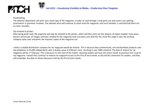 Unit G321 – Foundation Portfolio in Media – Production Plan Template
(www.innzone.com)
Proofreading:
The editorial department will print out a hard copy of the magazine, in order to read through it and point out and correct any spelling,
punctuation or grammar mistakes. The editorial team will continue to proof read the magazine, until each member is satisfied that there are
no more mistakes.
File emailed to printer:
After being proof read, the magazine will now be emailed to the printer, which will then print out the amount of copies needed. A pre-press
process will ensure all images and fonts needed for the magazine have also been sent with the file. Once this stage is over, the printing
company takes over and prints the required copies of the magazine out.
I think a suitable distribution company for my magazine would be Innzone. This is because they communicate, sell and distribute products over
the telephone to 25,000 independents with a display value of £250 per store, resulting in over 3000 stockists. The date of release for my
magazine will be 1st February. This is because it is the start of the month, meaning readers will have the entire month to purchase this issue of
my magazine. I would then continue to release my magazine issues on the first of each month as this will be convenient for readers, and they
will remember the date of release because it will be the first of each month.
 