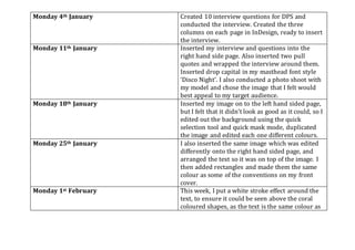 Monday 4th January Created 10 interview questions for DPS and
conducted the interview. Created the three
columns on each page in InDesign, ready to insert
the interview.
Monday 11th January Inserted my interview and questions into the
right hand side page. Also inserted two pull
quotes and wrapped the interview around them.
Inserted drop capital in my masthead font style
‘Disco Night’. I also conducted a photo shoot with
my model and chose the image that I felt would
best appeal to my target audience.
Monday 18th January Inserted my image on to the left hand sided page,
but I felt that it didn’t look as good as it could, so I
edited out the background using the quick
selection tool and quick mask mode, duplicated
the image and edited each one different colours.
Monday 25th January I also inserted the same image which was edited
differently onto the right hand sided page, and
arranged the text so it was on top of the image. I
then added rectangles and made them the same
colour as some of the conventions on my front
cover.
Monday 1st February This week, I put a white stroke effect around the
text, to ensure it could be seen above the coral
coloured shapes, as the text is the same colour as
 