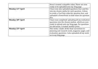 three I created a stupeflix video. These are now
ready to be uploaded onto my blog page.
Monday 11th April I have now also uploaded questions four and five
into my chosen media for each question. I chose
to create a YouTube video for question four, and
uploaded a PowerPoint to slide share for question
five.
Monday 18th April I have now completed uploading all my evaluation
questions into the chosen medias, which are now
ready to upload onto my blog page. For questions
six and seven, I created another prezi.
Monday 25th April This week, I made all the final corrections to
planning and research work, magazine pages, and
evaluation questions. I also uploaded all my work
on to my blog page.
 