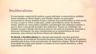 Neoliberalismo
• O crescimento comercial foi notório e, para enfrentar a concorrência, medidas
foram tomadas no Reino Unido e nos Estados Unidos. As principais
características dessas medidas foram a redução dos investimentos na área social,
ou seja, no que se refere à educação, saúde e previdência social. Ao mesmo
tempo, adotou-se como prática também a privatização das empresas estatais, o
que se aliou a uma perde de poder dos sindicatos. Passou-se a defender um
modelo no qual o Estado não deveria intervir em nada na economia, deixando-a
funcionar livremente. Ou seja, considerando-se as características do novo
momento, uma releitura da forma clássica do Liberalismo.
• No Brasil, o Neoliberalismo foi adotado abertamente nos dois governos
consecutivos do presidente Fernando Henrique Cardoso. Em seus dois mandatos
presidenciais houve várias privatizações de empresas estatais. Muito do dinheiro
arrecadado foi usado para manter a cotação da nova moeda brasileira, o Real,
equivalente a do dólar.
 