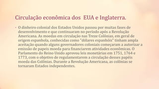 Circulação econômica dos EUA e Inglaterra.
• O dinheiro colonial dos Estados Unidos passou por muitas fases de
desenvolvimento e que continuaram no período após a Revolução
Americana. As moedas em circulação nas Treze Colônias, em geral de
origem espanhola, conhecidas como "dólares espanhóis" tinham ampla
aceitação quando alguns governadores coloniais começaram a autorizar a
emissão de papeis moeda para financiarem atividades econômicas. O
Parlamento do Reino Unido aprovou leis monetárias em 1751, 1764 e
1773, com o objetivo de regulamentarem a circulação desses papéis
moeda das Colônias. Durante a Revolução Americana, as colônias se
tornaram Estados independentes.
 
