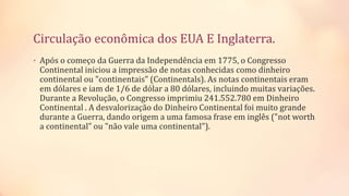 Circulação econômica dos EUA E Inglaterra.
• Após o começo da Guerra da Independência em 1775, o Congresso
Continental iniciou a impressão de notas conhecidas como dinheiro
continental ou "continentais" (Continentals). As notas continentais eram
em dólares e iam de 1/6 de dólar a 80 dólares, incluindo muitas variações.
Durante a Revolução, o Congresso imprimiu 241.552.780 em Dinheiro
Continental . A desvalorização do Dinheiro Continental foi muito grande
durante a Guerra, dando origem a uma famosa frase em inglês ("not worth
a continental" ou "não vale uma continental").
 
