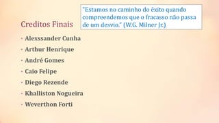 Creditos Finais
• Alexssander Cunha
• Arthur Henrique
• André Gomes
• Caio Felipe
• Diego Rezende
• Khalliston Nogueira
• Weverthon Forti
"Estamos no caminho do êxito quando
compreendemos que o fracasso não passa
de um desvio." (W.G. Milner Jr.)
 