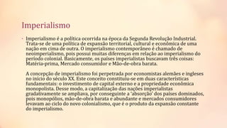 Imperialismo
• Imperialismo é a política ocorrida na época da Segunda Revolução Industrial.
Trata-se de uma política de expansão territorial, cultural e econômica de uma
nação em cima de outra. O imperialismo contemporâneo é chamado de
neoimperialismo, pois possui muitas diferenças em relação ao imperialismo do
período colonial. Basicamente, os países imperialistas buscavam três coisas:
Matéria-prima, Mercado consumidor e Mão-de-obra barata.
A concepção de imperialismo foi perpetrada por economistas alemães e ingleses
no início do século XX. Este conceito constituiu-se em duas características
fundamentais: o investimento de capital externo e a propriedade econômica
monopolista. Desse modo, a capitalização das nações imperialistas
gradativamente se ampliava, por conseguinte a ‘absorção’ dos países dominados,
pois monopólios, mão-de-obra barata e abundante e mercados consumidores
levavam ao ciclo do novo colonialismo, que é o produto da expansão constante
do imperialismo.
 