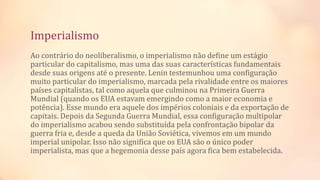 Imperialismo
Ao contrário do neoliberalismo, o imperialismo não define um estágio
particular do capitalismo, mas uma das suas características fundamentais
desde suas origens até o presente. Lenin testemunhou uma configuração
muito particular do imperialismo, marcada pela rivalidade entre os maiores
países capitalistas, tal como aquela que culminou na Primeira Guerra
Mundial (quando os EUA estavam emergindo como a maior economia e
potência). Esse mundo era aquele dos impérios coloniais e da exportação de
capitais. Depois da Segunda Guerra Mundial, essa configuração multipolar
do imperialismo acabou sendo substituída pela confrontação bipolar da
guerra fria e, desde a queda da União Soviética, vivemos em um mundo
imperial unipolar. Isso não significa que os EUA são o único poder
imperialista, mas que a hegemonia desse país agora fica bem estabelecida.
 