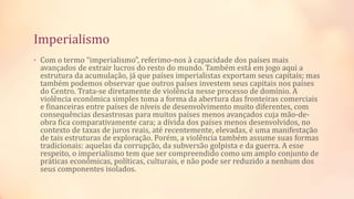 Imperialismo
• Com o termo “imperialismo”, referimo-nos à capacidade dos países mais
avançados de extrair lucros do resto do mundo. Também está em jogo aqui a
estrutura da acumulação, já que países imperialistas exportam seus capitais; mas
também podemos observar que outros países investem seus capitais nos países
do Centro. Trata-se diretamente de violência nesse processo de domínio. A
violência econômica simples toma a forma da abertura das fronteiras comerciais
e financeiras entre países de níveis de desenvolvimento muito diferentes, com
consequências desastrosas para muitos países menos avançados cuja mão-de-
obra fica comparativamente cara; a dívida dos países menos desenvolvidos, no
contexto de taxas de juros reais, até recentemente, elevadas, é uma manifestação
de tais estruturas de exploração. Porém, a violência também assume suas formas
tradicionais: aquelas da corrupção, da subversão golpista e da guerra. A esse
respeito, o imperialismo tem que ser compreendido como um amplo conjunto de
práticas econômicas, políticas, culturais, e não pode ser reduzido a nenhum dos
seus componentes isolados.
 