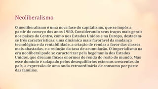 Neoliberalismo
O neoliberalismo é uma nova fase do capitalismo, que se impôs a
partir do começo dos anos 1980. Considerando seus traços mais gerais
nos países do Centro, como nos Estados Unidos e na Europa, destacam-
se três características: uma dinâmica mais favorável da mudança
tecnológica e da rentabilidade, a criação de rendas a favor das classes
mais abastadas, e a redução da taxa de acumulação. O imperialismo na
era neoliberal pode se caracterizar pela hegemonia dos Estados
Unidos, que drenam fluxos enormes de renda do resto do mundo. Mas
esse domínio é solapado pelos desequilíbrios externos crescentes do
país, a expressão de uma onda extraordinária de consumo por parte
das famílias.
 
