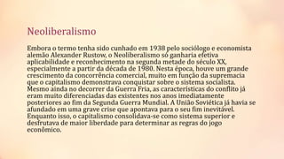 Neoliberalismo
Embora o termo tenha sido cunhado em 1938 pelo sociólogo e economista
alemão Alexander Rustow, o Neoliberalismo só ganharia efetiva
aplicabilidade e reconhecimento na segunda metade do século XX,
especialmente a partir da década de 1980. Nesta época, houve um grande
crescimento da concorrência comercial, muito em função da supremacia
que o capitalismo demonstrava conquistar sobre o sistema socialista.
Mesmo ainda no decorrer da Guerra Fria, as características do conflito já
eram muito diferenciadas das existentes nos anos imediatamente
posteriores ao fim da Segunda Guerra Mundial. A União Soviética já havia se
afundado em uma grave crise que apontava para o seu fim inevitável.
Enquanto isso, o capitalismo consolidava-se como sistema superior e
desfrutava de maior liberdade para determinar as regras do jogo
econômico.
 