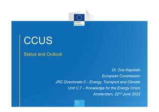 1
CCUS
Status and Outlook
Dr. Zoe Kapetaki
European Commission
JRC Directorate C - Energy, Transport and Climate
Unit C.7 – Knowledge for the Energy Union
Amsterdam, 22nd June 2022
 