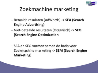 Zoekmachine marketing Betaalde resulaten (AdWords) ->  SEA (Search Engine Advertising) Niet-betaalde resultaten (Organisch) ->  SEO (Search Engine Optimization SEA en SEO vormen samen de basis voor Zoekmachine marketing ->  SEM (Search Engine Marketing) 