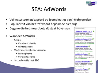SEA: AdWords Veilingsysteem gebaseerd op (combinaties van ) trefwoorden Populariteit van het trefwoord bepaalt de biedprijs Degene die het meest betaalt staat bovenaan Wanneer AdWords Acties: Voorjaarscollectie Winterbanden Markt met veel concurrentie: Woningmarkt Verblijfstoerisme In combinatie met SEO 