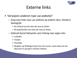 Externe links Verwijzen anderen naar uw website? Zorg voor links naar uw website op andere sites. Hierbij is belangrijk: De inhoud van de sites die naar je linken  De populariteit van sites die naar je linken Gebruik Social Networks voor linking naar eigen site: LinkedIn Twitter YouTube Reageer op Weblogs (maar hou het zuiver, neem deel aan de discussie en ga geen reclame maken) 