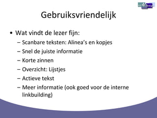 Gebruiksvriendelijk Wat vindt de lezer fijn: Scanbare teksten: Alinea’s en kopjes  Snel de juiste informatie Korte zinnen Overzicht: Lijstjes Actieve tekst Meer informatie (ook goed voor de interne linkbuilding) 