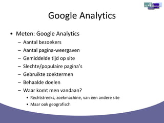 Google Analytics Meten: Google Analytics Aantal bezoekers Aantal pagina-weergaven Gemiddelde tijd op site Slechte/populaire pagina’s Gebruikte zoektermen Behaalde doelen Waar komt men vandaan? Rechtstreeks, zoekmachine, van een andere site Maar ook geografisch 