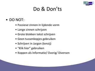 Do & Don’ts DO NOT: Passieve zinnen in lijdende vorm Lange zinnen schrijven Grote blokken tekst schrijven Geen tussenkopjes gebruiken Schrijven in Jargon (tenzij) “ Klik hier” gebruiken Koppen als Informatie/ Overig/ Diversen 