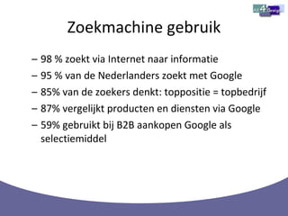 Zoekmachine gebruik 98 % zoekt via Internet naar informatie 95 % van de Nederlanders zoekt met Google 85% van de zoekers denkt: toppositie = topbedrijf 87% vergelijkt producten en diensten via Google 59% gebruikt bij B2B aankopen Google als selectiemiddel 