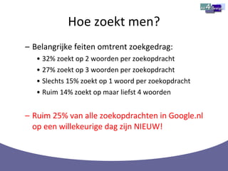 Hoe zoekt men? Belangrijke feiten omtrent zoekgedrag: 32% zoekt op 2 woorden per zoekopdracht 27% zoekt op 3 woorden per zoekopdracht Slechts 15% zoekt op 1 woord per zoekopdracht Ruim 14% zoekt op maar liefst 4 woorden Ruim 25% van alle zoekopdrachten in Google.nl op een willekeurige dag zijn NIEUW! 