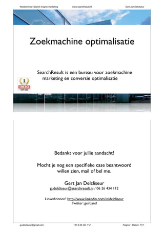 zoekmachinemarketing| conversie optimalisatie
SearchResult is een bureau voor zoekmachine
marketing en conversie optimalisatie
Gert Jan Delcliseur - oprichter & mede-eigenaar
Zoekmachine optimalisatie
zoekmachinemarketing| conversie optimalisatie
Bedankt voor jullie aandacht!
Mocht je nog een speciﬁeke case beantwoord
willen zien, mail of bel me.
Gert Jan Delcliseur
gj.delcliseur@searchresult.nl / 06 26 434 112
Linkedinnnen? http://www.linkedin.com/in/delcliseur
Twitter: gertjand
Nextseminar: Search engine marketing www.searchresult.nl Gert Jan Delcliseur
gj.delcliseur@gmail.com +31 6 26 434 112 Pagina 1 Datum: 11/1
 