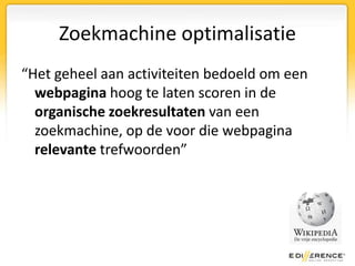 Zoekmachine optimalisatie“Het geheel aan activiteiten bedoeld om een webpagina hoog te laten scoren in de organische zoekresultaten van een zoekmachine, op de voor die webpagina relevante trefwoorden”