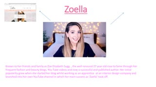 Zoella
Known to her friends and family as Zoe Elizabeth Sugg , the well renound 27 year old rose to fame through her
frequent fashion and beauty blogs, You Tube videos and now a successful and published author. Her initial
popularity grew when she started her blog whilst working as an apprentice at an interior design company and
branched into her own YouTube channel in which her main success as ‘Zoella’ took off.
 
