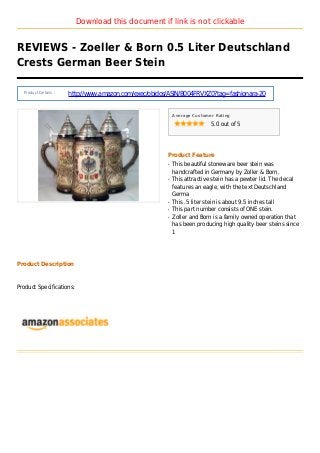 Download this document if link is not clickable
REVIEWS - Zoeller & Born 0.5 Liter Deutschland
Crests German Beer Stein
Product Details :
http://www.amazon.com/exec/obidos/ASIN/B004FRVXZ0?tag=fashionara-20
Average Customer Rating
5.0 out of 5
Product Feature
This beautiful stoneware beer stein wasq
handcrafted in Germany by Zoller & Born.
This attractive stein has a pewter lid. The decalq
features an eagle, with the text Deutschland
Germa
This .5 liter stein is about 9.5 inches tallq
This part number consists of ONE stein.q
Zoller and Born is a family owned operation thatq
has been producing high quality beer steins since
1
Product Description
Product Specifications:
 