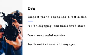 29
Do’s
C o n n e c t y o u r v i d e o t o o n e d i re c t a c t i o n
Te l l a n e n g a g i n g , e m o t i o n - d r i v e n s t o r y
Tra c k m e a n i n g f u l m e t r i c s
R e a c h o u t t o t h o s e w h o e n g a g e d
 